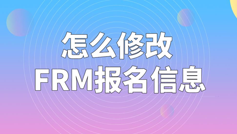 FRM考試報(bào)名信息可以修改嗎？怎么修改FRM報(bào)名信息？